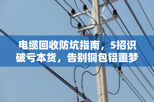 电缆回收防坑指南,5招识破亏本货,告别铜包铝噩梦 电缆回收防坑指南,5招识破亏本货,告别铜包铝噩梦