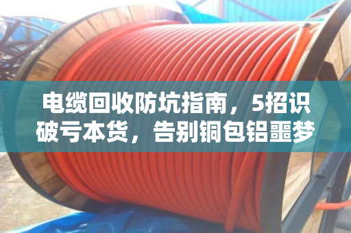 电缆回收防坑指南，5招识破亏本货，告别铜包铝噩梦