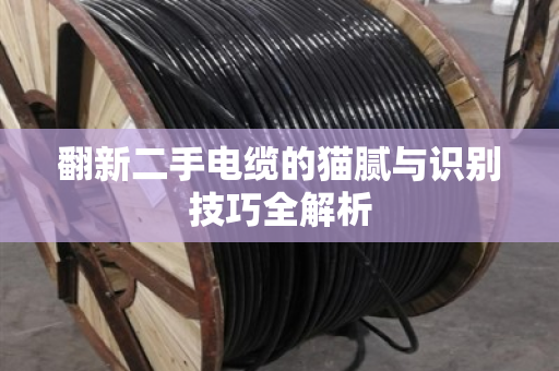 翻新二手电缆的猫腻与识别技巧全解析 翻新二手电缆的猫腻与识别技巧全解析