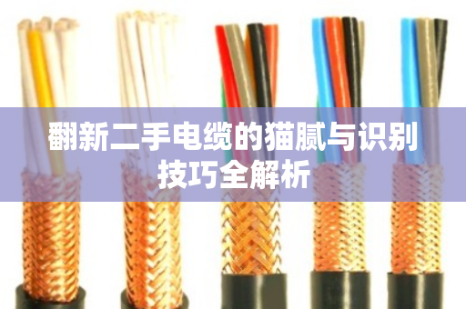 翻新二手电缆的猫腻与识别技巧全解析 翻新二手电缆的猫腻与识别技巧全解析