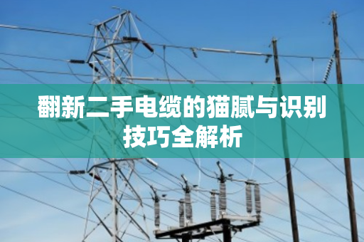 翻新二手电缆的猫腻与识别技巧全解析