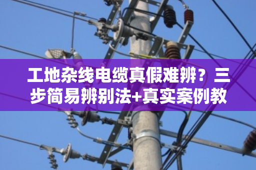 工地杂线电缆真假难辨?三步简易辨别法+真实案例教你避坑 工地杂线电缆真假难辨?三步简易辨别法+真实案例教你避坑