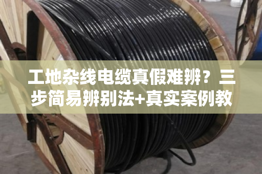 工地杂线电缆真假难辨?三步简易辨别法+真实案例教你避坑 工地杂线电缆真假难辨?三步简易辨别法+真实案例教你避坑