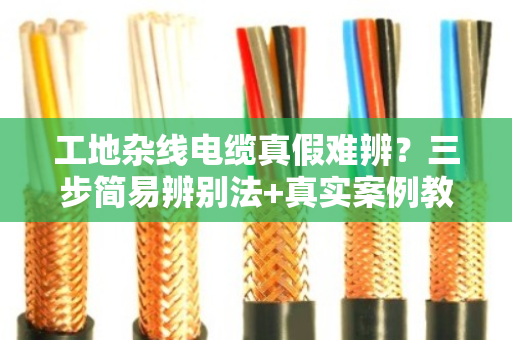 工地杂线电缆真假难辨？三步简易辨别法+真实案例教你避坑