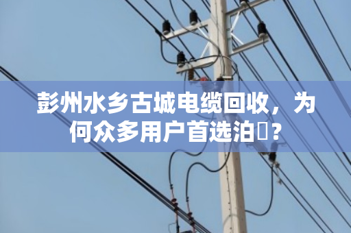 彭州水乡古城电缆回收，为何众多用户首选泊祎？