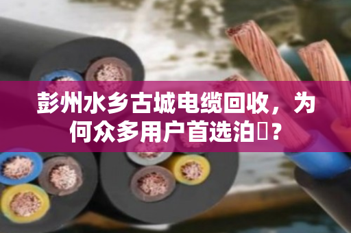 彭州水乡古城电缆回收，为何众多用户首选泊祎？