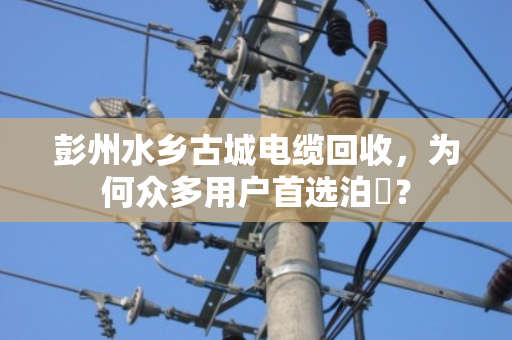 彭州水乡古城电缆回收，为何众多用户首选泊祎？