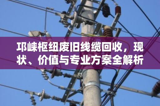邛崃枢纽废旧线缆回收,现状、价值与专业方案全解析 邛崃枢纽废旧线缆回收,现状、价值与专业方案全解析
