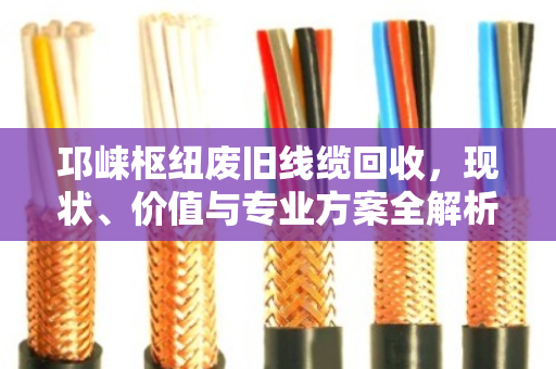 邛崃枢纽废旧线缆回收，现状、价值与专业方案全解析