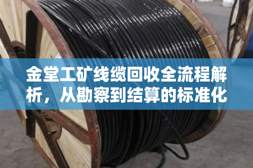 金堂工矿线缆回收全流程解析,从勘察到结算的标准化操作指南 金堂工矿线缆回收全流程解析,从勘察到结算的标准化操作指南