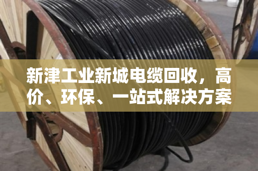 新津工业新城电缆回收，高价、环保、一站式解决方案