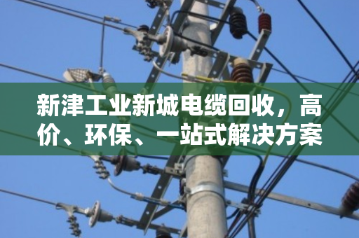 新津工业新城电缆回收，高价、环保、一站式解决方案