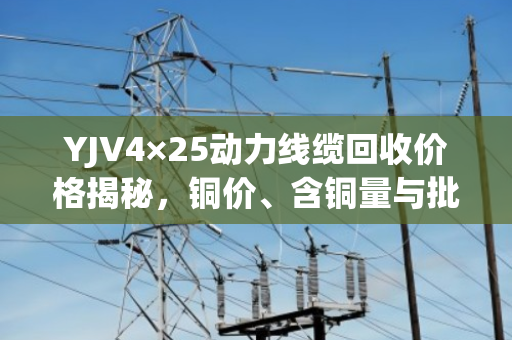 YJV4×25动力线缆回收价格揭秘，铜价、含铜量与批发价全解析