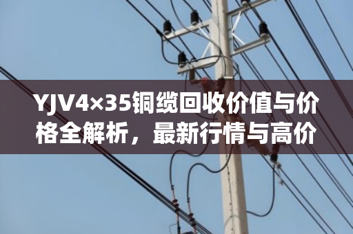 YJV4×35铜缆回收价值与价格全解析,最新行情与高价技巧 YJV4×35铜缆回收价值与价格全解析,最新行情与高价技巧