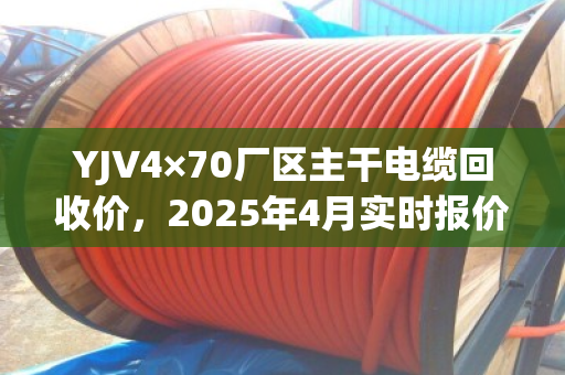 YJV4×70厂区主干电缆回收价，2025年4月实时报价与含铜量评估指南