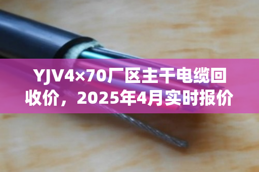 YJV4×70厂区主干电缆回收价，2025年4月实时报价与含铜量评估指南