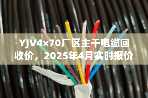 YJV4×70厂区主干电缆回收价，2025年4月实时报价与含铜量评估指南