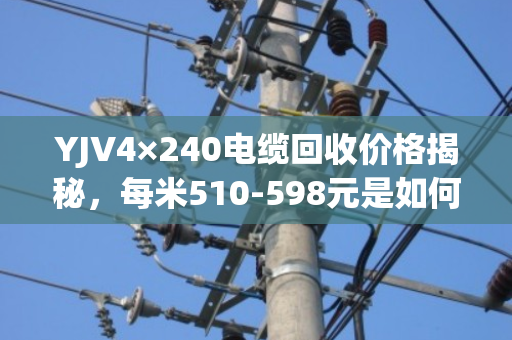 YJV4×240电缆回收价格揭秘，每米510-598元是如何算出的？