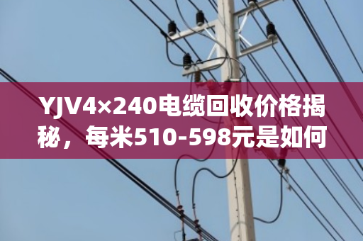 YJV4×240电缆回收价格揭秘，每米510-598元是如何算出的？