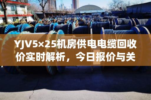 YJV5×25机房供电电缆回收价实时解析，今日报价与关键影响因素全解读