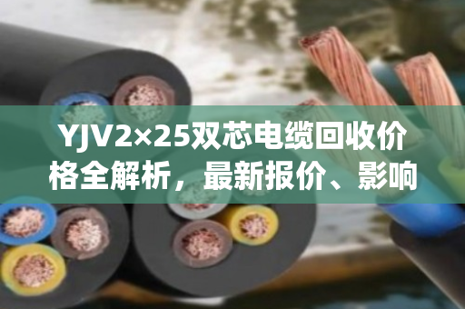 YJV2×25双芯电缆回收价格全解析，最新报价、影响因素与真实案例分享