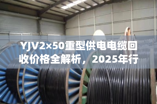 YJV2×50重型供电电缆回收价格全解析,2025年行情、影响因素与高效变现指南 YJV2×50重型供电电缆回收价格全解析,2025年行情、影响因素与高效变现指南
