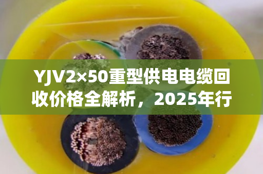 YJV2×50重型供电电缆回收价格全解析,2025年行情、影响因素与高效变现指南 YJV2×50重型供电电缆回收价格全解析,2025年行情、影响因素与高效变现指南