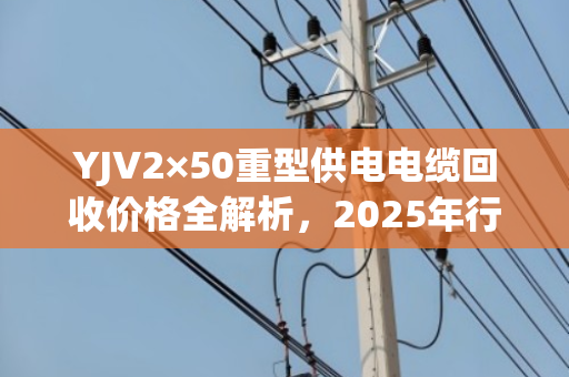 YJV2×50重型供电电缆回收价格全解析，2025年行情、影响因素与高效变现指南