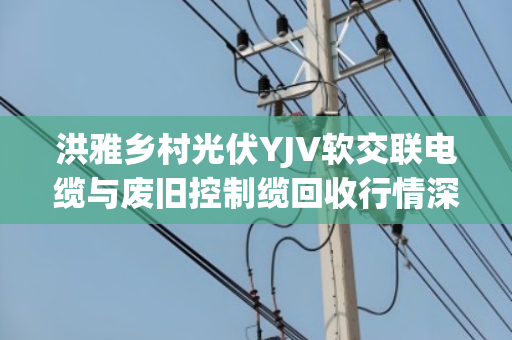 洪雅乡村光伏YJV软交联电缆与废旧控制缆回收行情深度解析