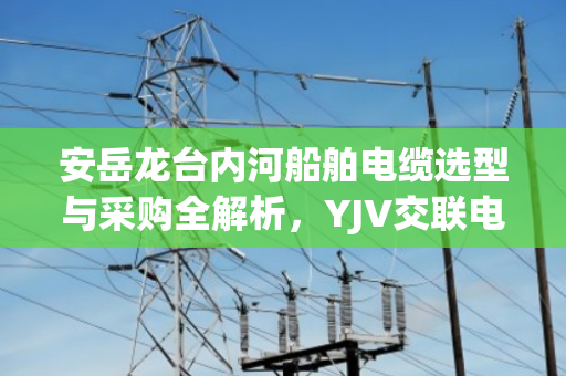安岳龙台内河船舶电缆选型与采购全解析，YJV交联电缆与KVV拆机线缆价格指南