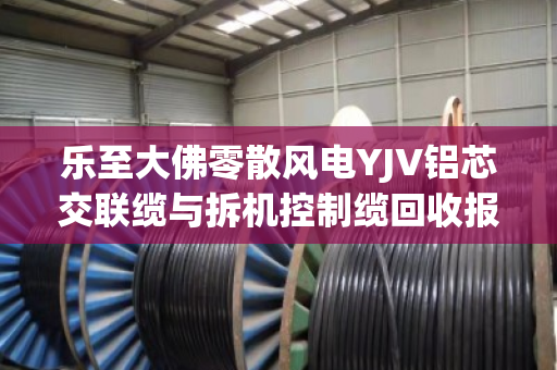 乐至大佛零散风电YJV铝芯交联缆与拆机控制缆回收报价全解析 乐至大佛零散风电YJV铝芯交联缆与拆机控制缆回收报价全解析