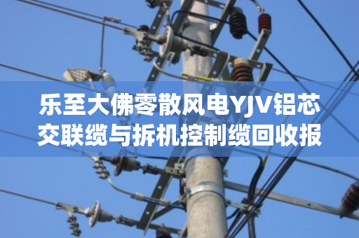 乐至大佛零散风电YJV铝芯交联缆与拆机控制缆回收报价全解析 乐至大佛零散风电YJV铝芯交联缆与拆机控制缆回收报价全解析