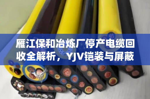 雁江保和冶炼厂停产电缆回收全解析,YJV铠装与屏蔽控制缆的精准估价与高价变现实战案例 雁江保和冶炼厂停产电缆回收全解析,YJV铠装与屏蔽控制缆的精准估价与高价变现实战案例