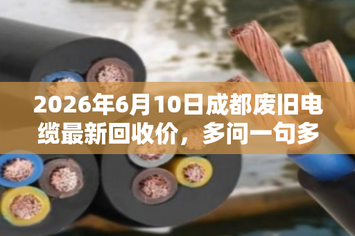 2026年6月10日成都废旧电缆最新回收价，多问一句多赚两万的真实案例