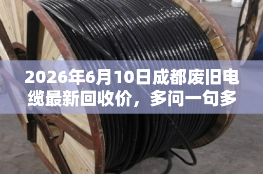 2026年6月10日成都废旧电缆最新回收价，多问一句多赚两万的真实案例