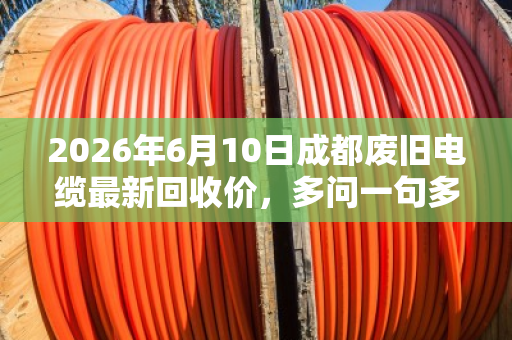 2026年6月10日成都废旧电缆最新回收价，多问一句多赚两万的真实案例