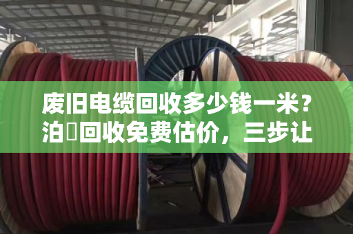 废旧电缆回收多少钱一米？泊祎回收免费估价，三步让你多卖几千块