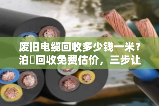 废旧电缆回收多少钱一米？泊祎回收免费估价，三步让你多卖几千块