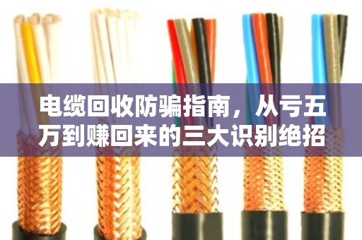 电缆回收防骗指南,从亏五万到赚回来的三大识别绝招 电缆回收防骗指南,从亏五万到赚回来的三大识别绝招