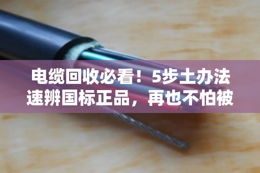电缆回收必看!5步土办法速辨国标正品,再也不怕被忽悠 电缆回收必看!5步土办法速辨国标正品,再也不怕被忽悠
