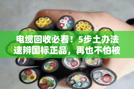电缆回收必看！5步土办法速辨国标正品，再也不怕被忽悠