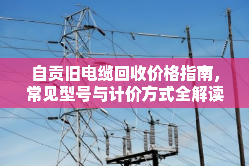 自贡旧电缆回收价格指南,常见型号与计价方式全解读 自贡旧电缆回收价格指南,常见型号与计价方式全解读