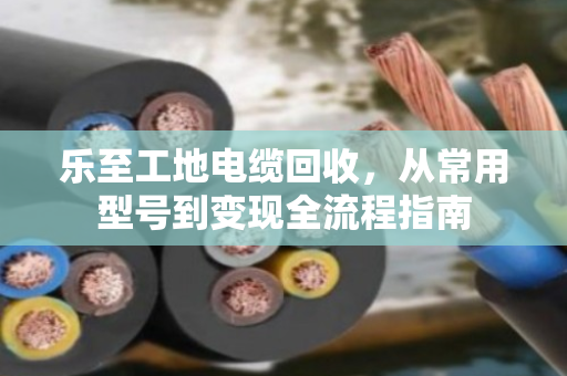 乐至工地电缆回收,从常用型号到变现全流程指南 乐至工地电缆回收,从常用型号到变现全流程指南