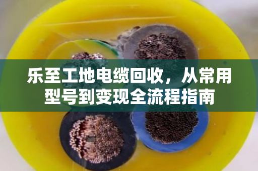 乐至工地电缆回收，从常用型号到变现全流程指南