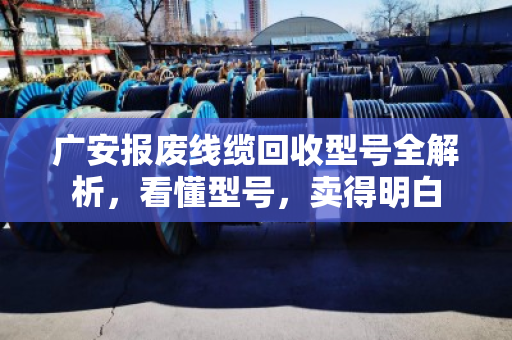 广安报废线缆回收型号全解析,看懂型号,卖得明白 广安报废线缆回收型号全解析,看懂型号,卖得明白