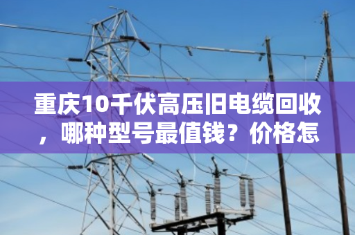 重庆10千伏高压旧电缆回收，哪种型号最值钱？价格怎么算？