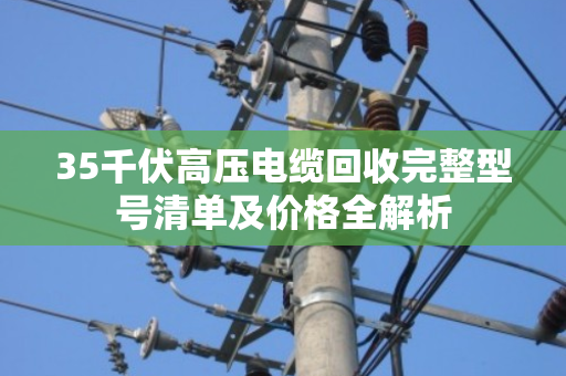 35千伏高压电缆回收完整型号清单及价格全解析 35千伏高压电缆回收完整型号清单及价格全解析