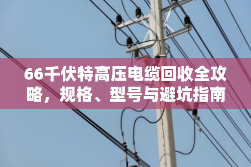 66千伏特高压电缆回收全攻略,规格、型号与避坑指南 66千伏特高压电缆回收全攻略,规格、型号与避坑指南