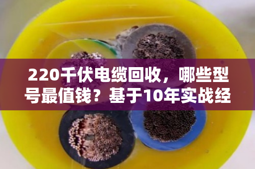220千伏电缆回收，哪些型号最值钱？基于10年实战经验的型号价值与回收难点全解析