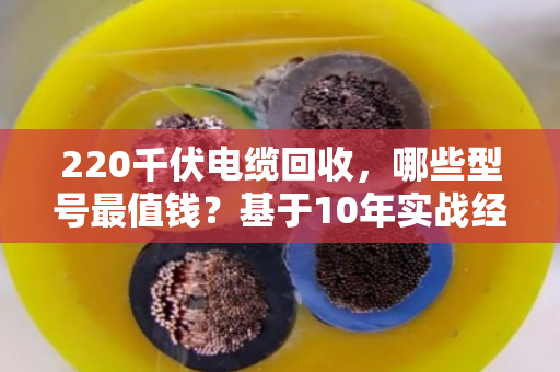 220千伏电缆回收，哪些型号最值钱？基于10年实战经验的型号价值与回收难点全解析
